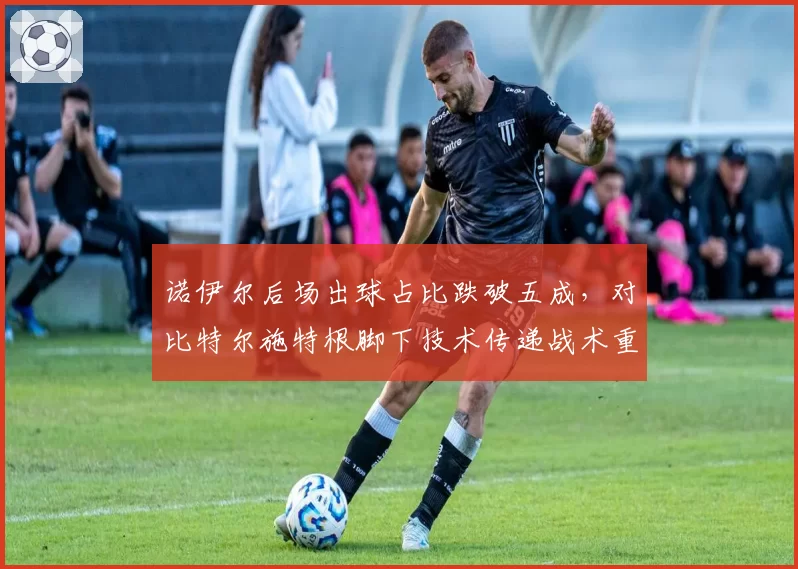 诺伊尔后场出球占比跌破五成，对比特尔施特根脚下技术传递战术重心转移