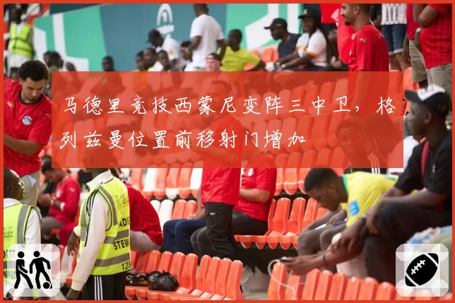 马德里竞技西蒙尼变阵三中卫，格列兹曼位置前移射门增加