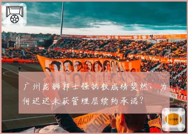 广州龙狮郭士强执教成绩斐然,为何迟迟未获管理层续约承诺?