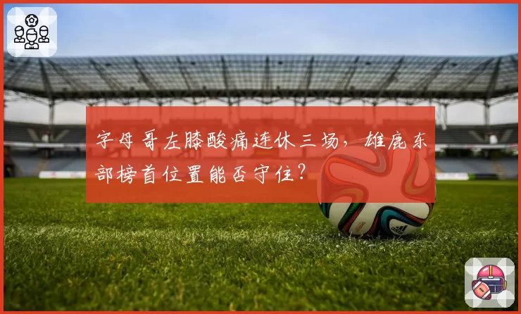 字母哥左膝酸痛连休三场，雄鹿东部榜首位置能否守住？