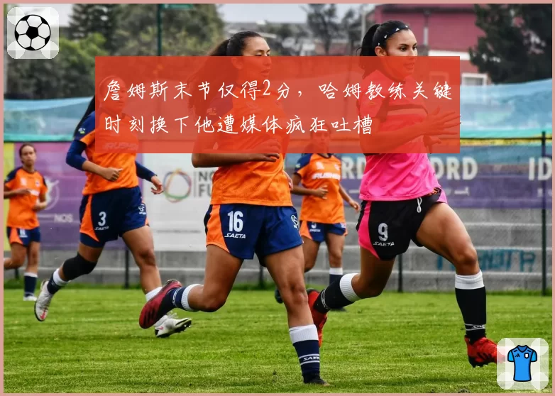 詹姆斯末节仅得2分，哈姆教练关键时刻换下他遭媒体疯狂吐槽