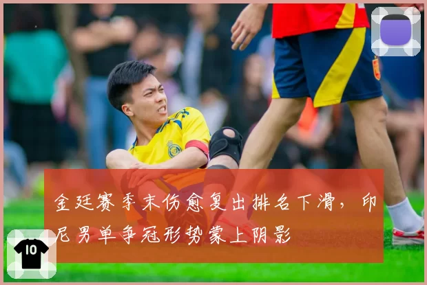 金廷赛季末伤愈复出排名下滑，印尼男单争冠形势蒙上阴影