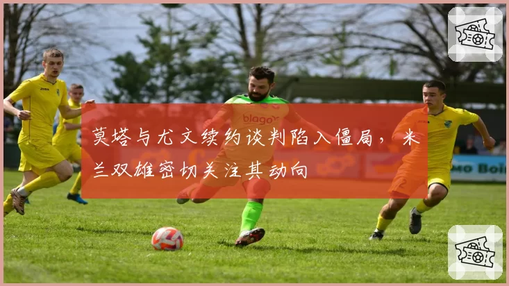 莫塔与尤文续约谈判陷入僵局，米兰双雄密切关注其动向