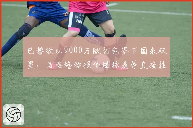 巴黎欲以9000万欧打包签下国米双星，马洛塔称报价堪称羞辱直接挂断电话