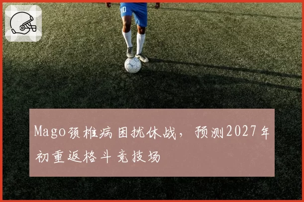 Mago颈椎病困扰休战，预测2027年初重返格斗竞技场