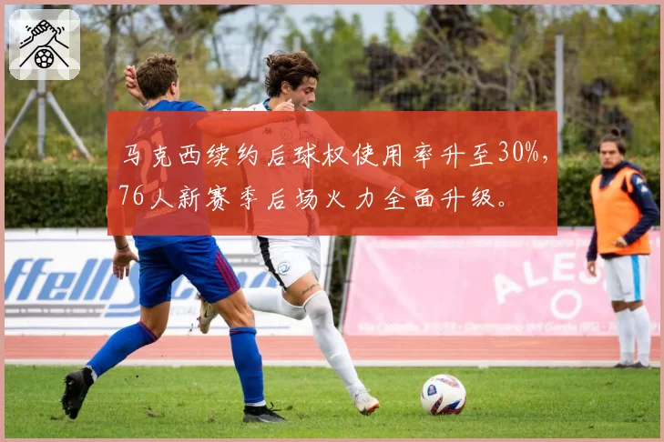 马克西续约后球权使用率升至30%，76人新赛季后场火力全面升级。
