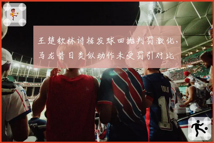 王楚钦林诗栋发球回抛判罚激化,马龙昔日类似动作未受罚引对比