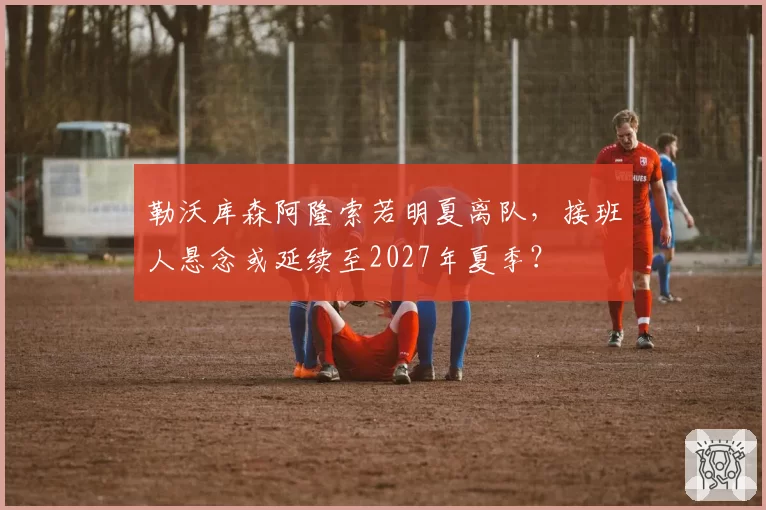 勒沃库森阿隆索若明夏离队，接班人悬念或延续至2027年夏季？