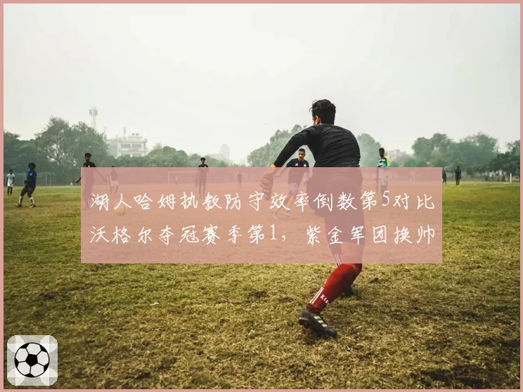 湖人哈姆执教防守效率倒数第5对比沃格尔夺冠赛季第1，紫金军团换帅后防守崩盘