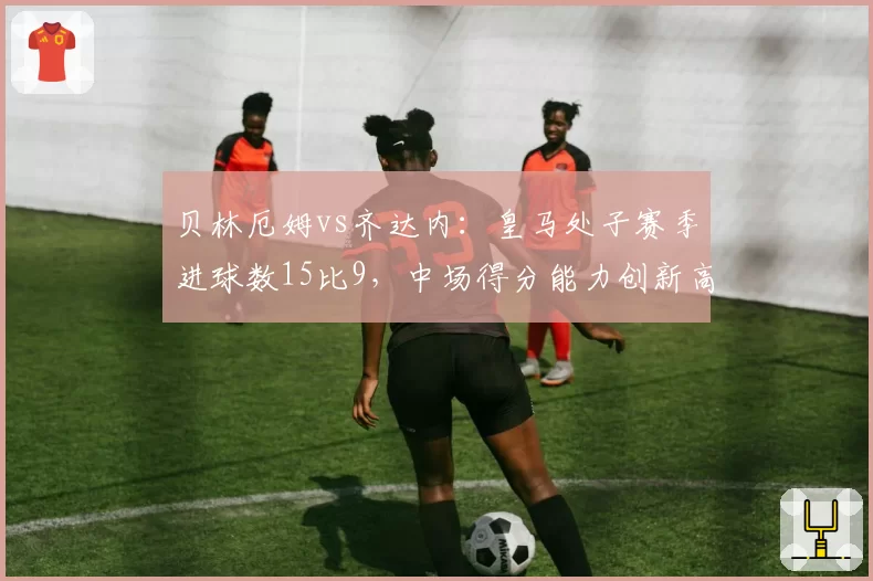 贝林厄姆vs齐达内：皇马处子赛季进球数15比9，中场得分能力创新高