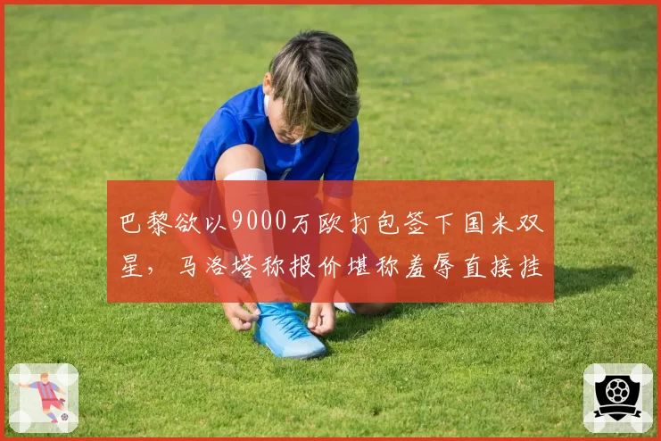 巴黎欲以9000万欧打包签下国米双星，马洛塔称报价堪称羞辱直接挂断电话