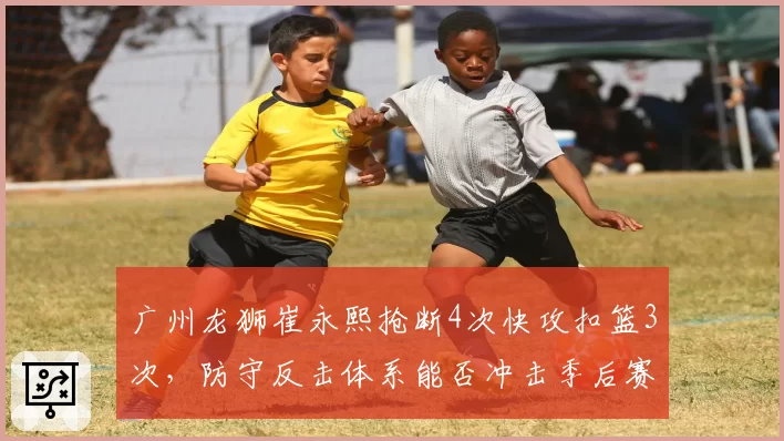 广州龙狮崔永熙抢断4次快攻扣篮3次，防守反击体系能否冲击季后赛前八？
