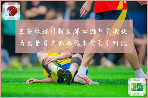 王楚钦林诗栋发球回抛判罚激化,马龙昔日类似动作未受罚引对比
