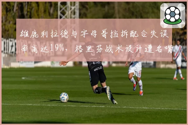 雄鹿利拉德与字母哥挡拆配合失误率高达19%,格里芬战术设计遭名嘴炮轰