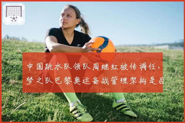 中国跳水队领队周继红被传调任，梦之队巴黎奥运备战管理架构是否生变？