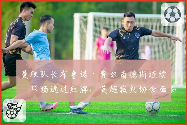 曼联队长布鲁诺·费尔南德斯连续两场逃过红牌，英超裁判协会面临更严格监督