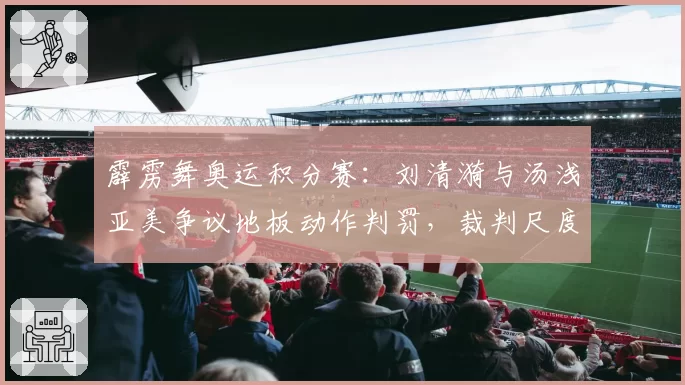 霹雳舞奥运积分赛：刘清漪与汤浅亚美争议地板动作判罚，裁判尺度遭选手集体质疑
