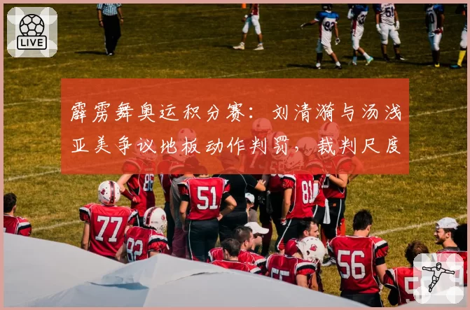 霹雳舞奥运积分赛：刘清漪与汤浅亚美争议地板动作判罚，裁判尺度遭选手集体质疑