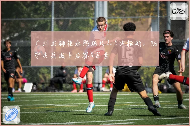 广州龙狮崔永熙场均2.5次抢断,防守尖兵成季后赛X因素