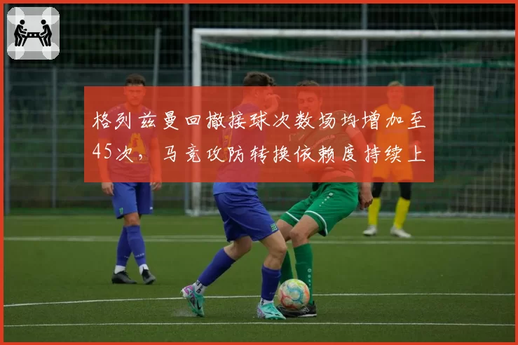 格列兹曼回撤接球次数场均增加至45次,马竞攻防转换依赖度持续上升