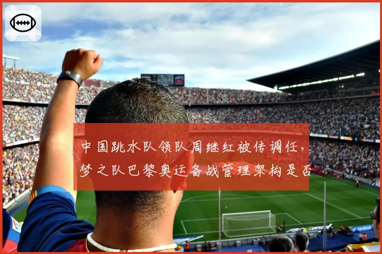 中国跳水队领队周继红被传调任,梦之队巴黎奥运备战管理架构是否生变?