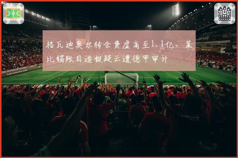 格瓦迪奥尔转会费虚高至1.1亿，莱比锡账目造假疑云遭德甲审计
