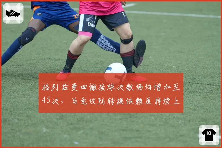 格列兹曼回撤接球次数场均增加至45次，马竞攻防转换依赖度持续上升