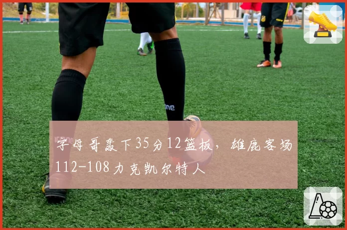 字母哥轰下35分12篮板，雄鹿客场112-108力克凯尔特人