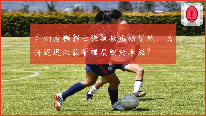 广州龙狮郭士强执教成绩斐然，为何迟迟未获管理层续约承诺？