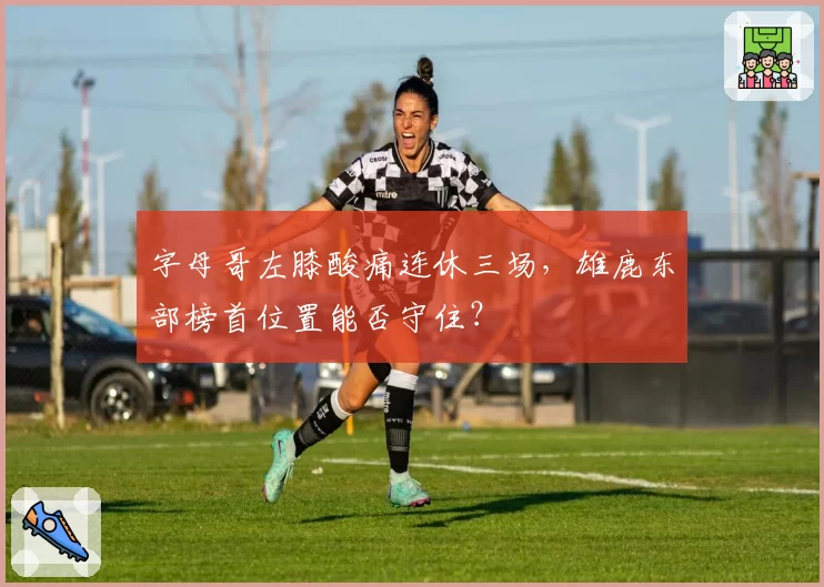 字母哥左膝酸痛连休三场，雄鹿东部榜首位置能否守住？