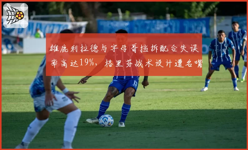 雄鹿利拉德与字母哥挡拆配合失误率高达19%，格里芬战术设计遭名嘴炮轰