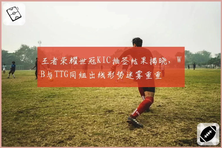 王者荣耀世冠KIC抽签结果揭晓，WB与TTG同组出线形势迷雾重重