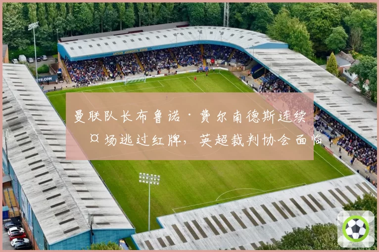 曼联队长布鲁诺·费尔南德斯连续两场逃过红牌，英超裁判协会面临更严格监督
