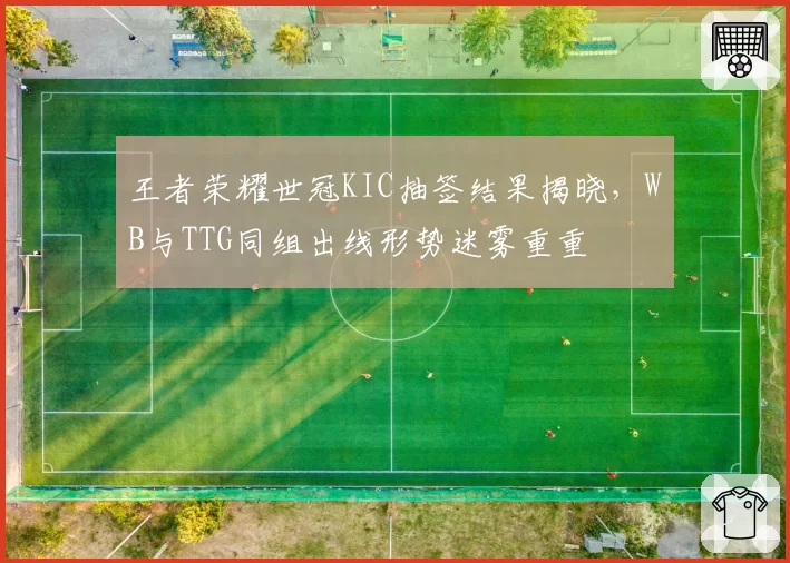王者荣耀世冠KIC抽签结果揭晓，WB与TTG同组出线形势迷雾重重