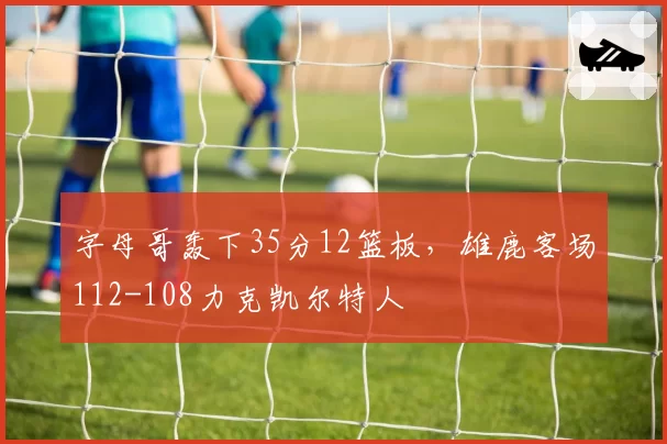 字母哥轰下35分12篮板，雄鹿客场112-108力克凯尔特人